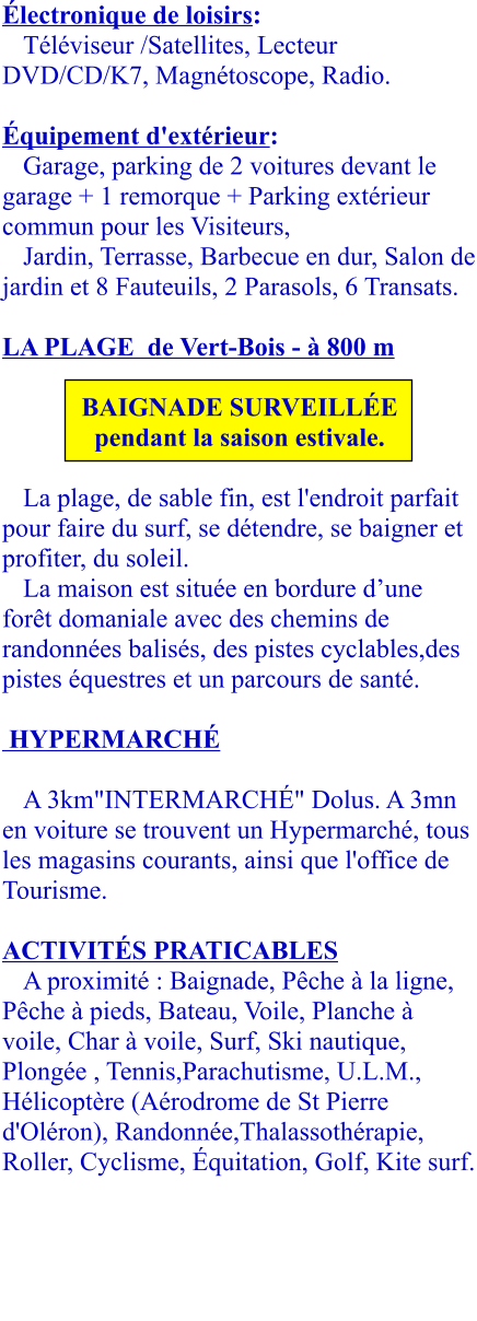 Électronique de loisirs:  Téléviseur /Satellites, Lecteur DVD/CD/K7, Magnétoscope, Radio.   Équipement d'extérieur:  Garage, parking de 2 voitures devant le garage + 1 remorque + Parking extérieur commun pour les Visiteurs, Jardin, Terrasse, Barbecue en dur, Salon de jardin et 8 Fauteuils, 2 Parasols, 6 Transats.  LA PLAGE  de Vert-Bois - à 800 m  BAIGNADE SURVEILLÉE pendant la saison estivale. 		 La plage, de sable fin, est l'endroit parfait pour faire du surf, se détendre, se baigner et profiter, du soleil.  La maison est située en bordure d’une forêt domaniale avec des chemins de randonnées balisés, des pistes cyclables,des pistes équestres et un parcours de santé.    HYPERMARCHÉ   A 3km"INTERMARCHÉ" Dolus. A 3mn en voiture se trouvent un Hypermarché, tous les magasins courants, ainsi que l'office de Tourisme.  ACTIVITÉS PRATICABLES A proximité : Baignade, Pêche à la ligne, Pêche à pieds, Bateau, Voile, Planche à voile, Char à voile, Surf, Ski nautique, Plongée , Tennis,Parachutisme, U.L.M., Hélicoptère (Aérodrome de St Pierre d'Oléron), Randonnée,Thalassothérapie,  Roller, Cyclisme, Équitation, Golf, Kite surf.