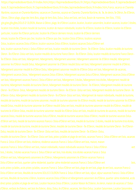 https://lapinededevertbois.fr/index.htm,https://lapinededevertbois.fr/,https://lapinededevertbois.fr,lapinededevertbois.fr,lapinededevertbois.fr/,lapinededevertbois.fr/index,lapinededevertbois.fr/index.htm,France, vacance en Charente-Maritime, vacances en Charente-Maritime, vacances en Charentes, vacance en Charente, Charente Maritime, ile,  île, ile oleron, île Oléron, île d'Oleron, Oléron, Oléron plage, plage des Verts Bois, plage de Verts Bois, Dolus, Dolus vert bois, vert bois, Bassin de marennes, Vert Bois, 17550, gite,gites,gîte,gîtes,DOLUS D' OLERON, Maison à Oléron, plage, Ile d'Oléron Location, location, location saisonnière, location vacances, location 3 étoiles, location trois étoiles, location meublé de tourisme, location de maison individuelle, location île d'Oleron, location ile d'Oleron, location ile d'Oleron particulier, location île d'Oleron particulier, location île d'Oleron derniere minute, location ile d'Oleron derniere minute, location île d'Oleron pas cher, location ile d'Oleron pas cher, location Dolus d'Oléron, locations vacances Dolus, locations vacances Dolus d'Oléron, location vacances Dolus d'Oléron, locations vacances Dolus-d'Oléron vert bois, location vacances France à  Dolus-d'Oléron vert bois, location meublés de tourisme Oleron - île d'Oleron -Dolus, location meublés de tourisme Oleron - île d'Oleron -Dolus vert bois, location meublés de tourisme France Oleron - île d'Oleron -Dolus, location meublés de tourisme France Oleron - île d'Oleron -Dolus vert bois, hébergement, hébergements, hébergement saisonnier, hébergement saisonnier ile d'Oléron meublé, hébergement saisonnier ile d'Oléron meublé Dolus, hébergement saisonnier ile d'Oléron meublé Dolus vert bois, hébergement saisonnier meublé ile d'Oléron, hébergement saisonnier meublé ile d'Oléron Dolus, hébergement saisonnier meublé ile d'Oléron Dolus vert bois, hébergement de vacances, hébergement vacances Dolus,  hébergement vacances Dolus d'Oléron, hébergement vacances Dolus d'Oléron, hébergement vacances Dolus-d'Oléron vert bois, hébergement vacances France à  Dolus-d'Oléron vert bois, hébergement 3 étoiles, hébergement trois étoiles, hébergement meublé de tourisme, hébergement meublés de tourisme Oleron, hébergement meublés de tourisme Oleron - île d'Oleron, hébergement meublés de tourisme Oleron - île d'Oleron -Dolus, hébergement meublés de tourisme Oleron - île d'Oleron -Dolus vert bois, hébergement meublés de tourisme Oleron - île d'Oleron -Dolus, hébergement meublés de tourisme Oleron - île d'Oleron -Dolus vert bois, hébergement de maison individuelle, meublé de tourisme, meublés de tourisme, meublé de tourisme saisonnier, meublé de tourisme saisonnier ile d'Oléron meublé, meublé de tourisme saisonnier ile d'Oléron meublé Dolus, meublé de tourisme saisonnier ile d'Oléron meublé Dolus vert bois, meublé de tourisme saisonnier meublé ile d'Oléron, meublé de tourisme ile d'Oléron Dolus, meublé de tourisme saisonnier meublé ile d'Oléron Dolus vert bois, meublé de tourisme de vacances, meublé de tourisme vacances Dolus, meublé de tourisme vacances Dolus d'Oléron, meublé de tourisme vacances Dolus d'Oléron, meublé de tourisme vacances Dolus-d'Oléron vert bois, meublé de tourisme vacances France à  Dolus-d'Oléron vert bois, meublé de tourisme t 3 étoiles, meublé de tourisme trois étoiles, meublé de tourisme de tourisme, meublé de tourisme Oleron, meublés de tourisme Oleron - île d'Oleron, meublés de tourisme Oleron - île d'Oleron -Dolus, meublés de tourisme Oleron - île d'Oleron -Dolus vert bois, meublés de tourisme Oleron - île d'Oleron -Dolus,  meublés de tourisme Oleron - île d'Oleron -Dolus vert bois, pistes cyclables et plage de vert bois, vacances France à  Dolus-d'Oléron vert bois, vacances France à  Dolus d'Oléron vert bois, résidence, résidence vacances France à  Dolus d'Oléron vert bois, maison, maison vacances France à  Dolus d'Oléron vert bois, maison individuelle, maison individuelle vacances France à  Dolus d'Oléron vert bois, 3 étoiles, 3 étoiles vacances France à  Dolus d'Oléron vert bois, trois étoiles, trois étoiles vacances France à  Dolus d'Oléron vert bois, hébergements saisonniers ile d'Oléron, hébergements saisonniers ile d'Oléron vacances France à  Dolus d'Oléron vert bois, quartier calme résidentiel, quartier calme résidentiel vacances France à  Dolus d'Oléron vert bois, accès pistes cyclables, accès pistes cyclables, vacances France à  Dolus d'Oléron vert bois, plage de vert bois, plage de vert bois, vacances France à  Dolus d'Oléron vert bois, Meublés de tourisme DOLUS D OLERON France à  Dolus d'Oléron vert bois, séjour, séjour vacances France à  Dolus d'Oléron vert bois, Meublés de tourisme à Oléron, locations vacances Dolus d'Oléron et hébergements saisonniers ile d'Oléron, quartier calme résidentiel, accès direct pistes cyclables et plage de vert bois, Location Vacances Dolus d'Oléron, Location Maison Ile D'oleron, ile oleron, maison de vacances à l' Dolus-d'Oléron, vertbois ile d'oleron, vert bois ile d'oleron, dolus, Dolus, ile d'Oléron, vacances, Vert-Bois-Dolus, Location Saisonniere, Location Saisonnière,